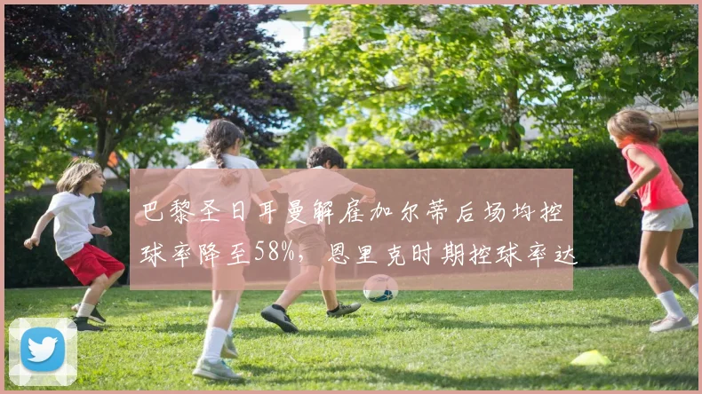 巴黎圣日耳曼解雇加尔蒂后场均控球率降至58%，恩里克时期控球率达65%