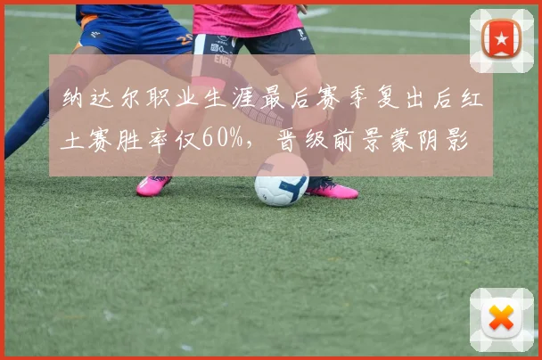 纳达尔职业生涯最后赛季复出后红土赛胜率仅60%，晋级前景蒙阴影