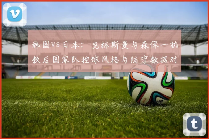 韩国vs日本：克林斯曼与森保一执教后国家队控球风格与防守数据对比