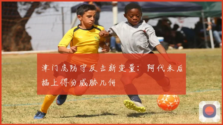 津门虎防守反击新变量：阿代米后插上得分威胁几何