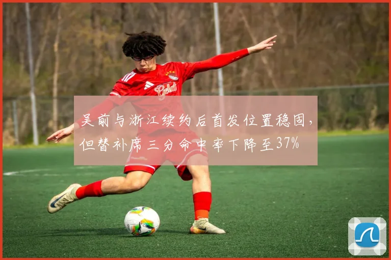 吴前与浙江续约后首发位置稳固，但替补席三分命中率下降至37%