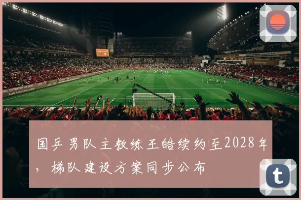 国乒男队主教练王皓续约至2028年，梯队建设方案同步公布